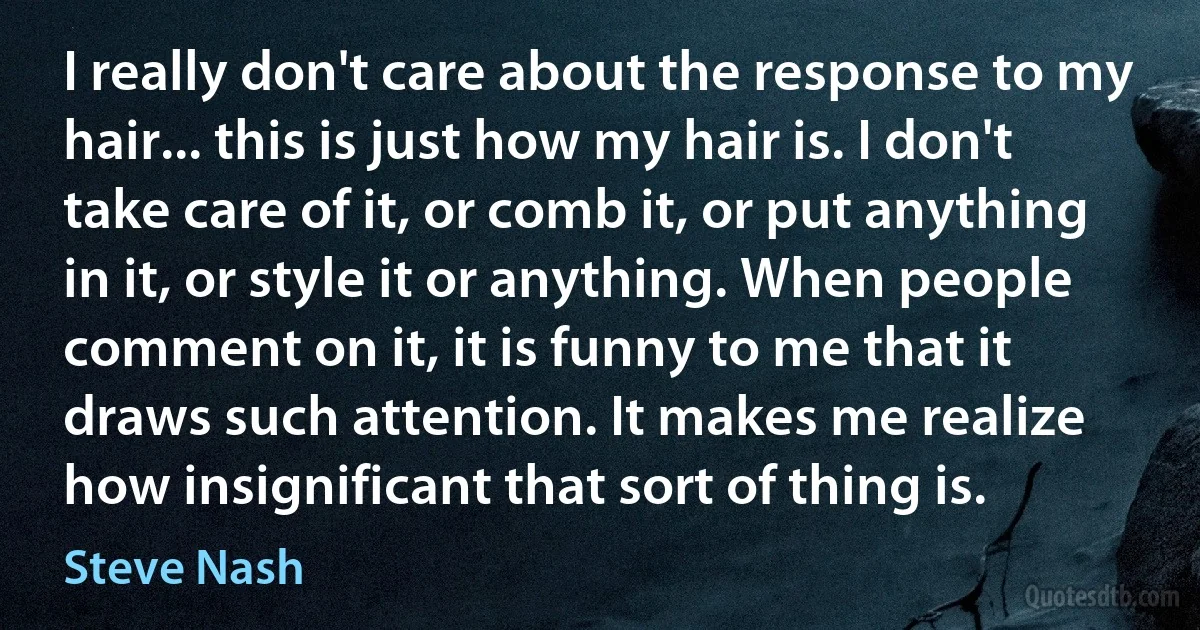 I really don't care about the response to my hair... this is just how my hair is. I don't take care of it, or comb it, or put anything in it, or style it or anything. When people comment on it, it is funny to me that it draws such attention. It makes me realize how insignificant that sort of thing is. (Steve Nash)