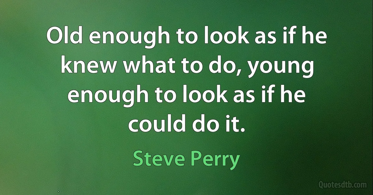 Old enough to look as if he knew what to do, young enough to look as if he could do it. (Steve Perry)