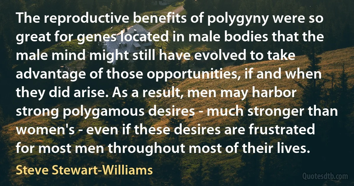 The reproductive benefits of polygyny were so great for genes located in male bodies that the male mind might still have evolved to take advantage of those opportunities, if and when they did arise. As a result, men may harbor strong polygamous desires - much stronger than women's - even if these desires are frustrated for most men throughout most of their lives. (Steve Stewart-Williams)