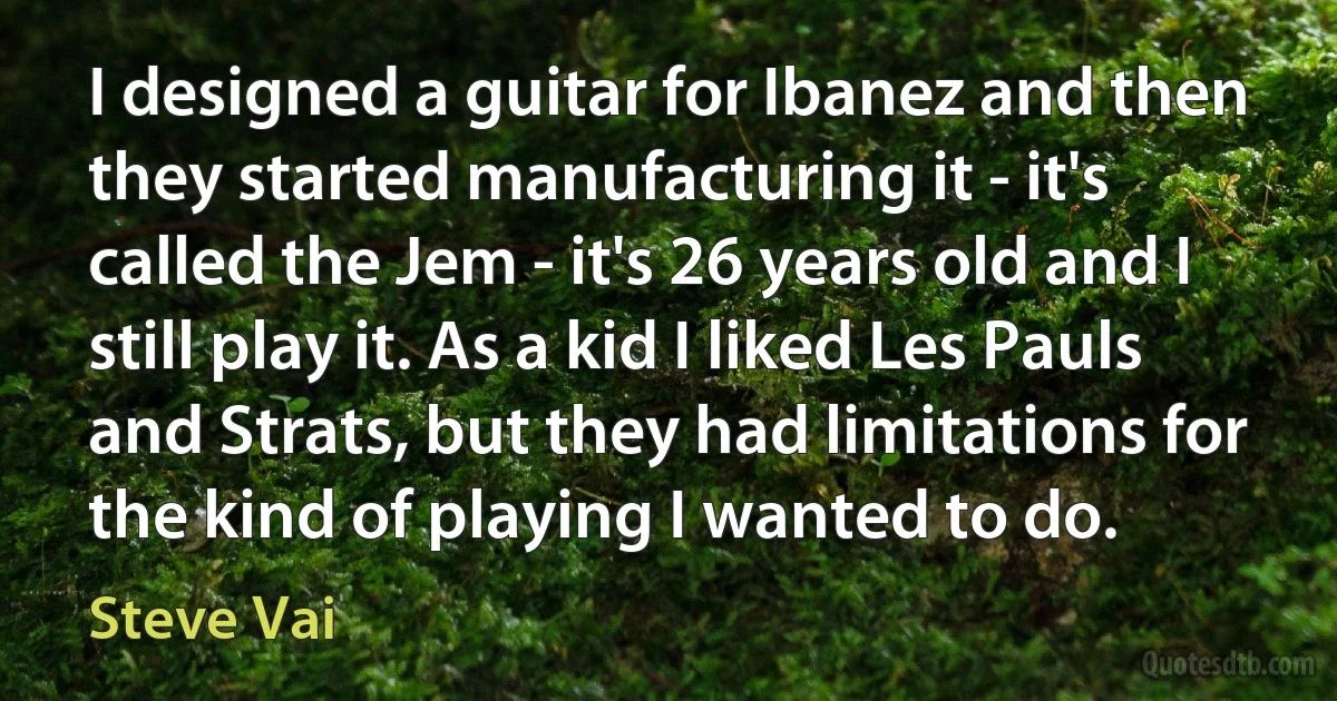 I designed a guitar for Ibanez and then they started manufacturing it - it's called the Jem - it's 26 years old and I still play it. As a kid I liked Les Pauls and Strats, but they had limitations for the kind of playing I wanted to do. (Steve Vai)