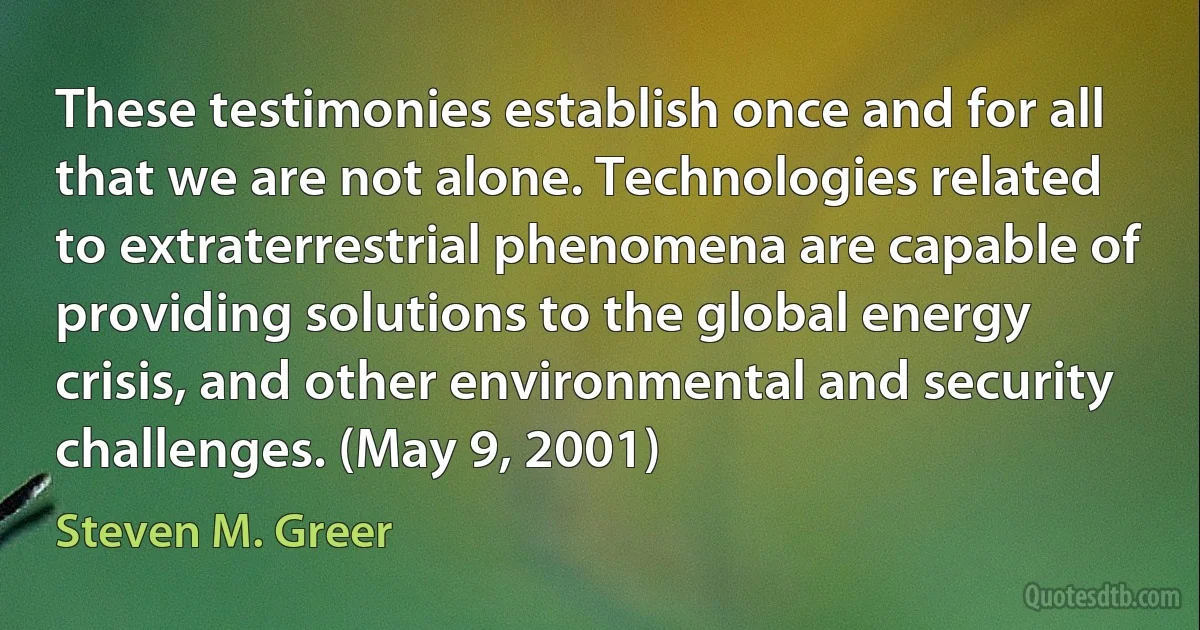 These testimonies establish once and for all that we are not alone. Technologies related to extraterrestrial phenomena are capable of providing solutions to the global energy crisis, and other environmental and security challenges. (May 9, 2001) (Steven M. Greer)