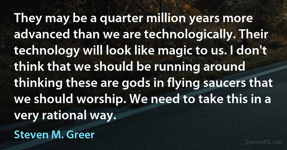 They may be a quarter million years more advanced than we are technologically. Their technology will look like magic to us. I don't think that we should be running around thinking these are gods in flying saucers that we should worship. We need to take this in a very rational way. (Steven M. Greer)