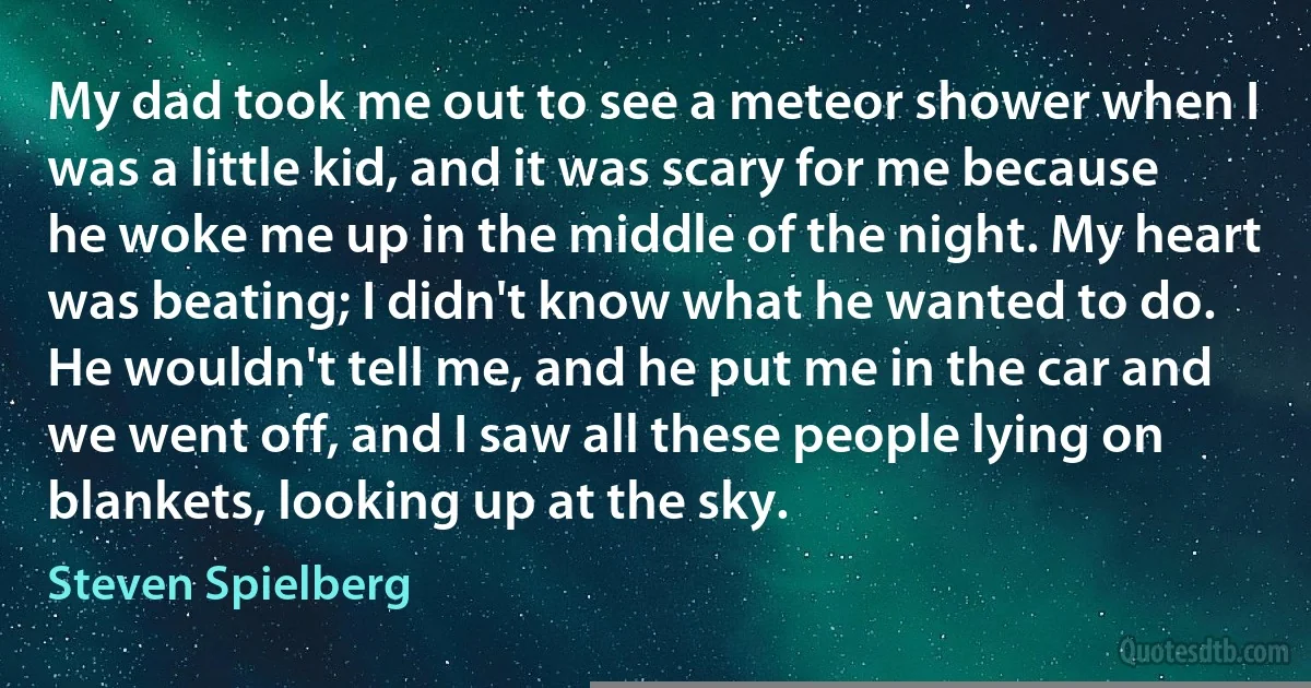 My dad took me out to see a meteor shower when I was a little kid, and it was scary for me because he woke me up in the middle of the night. My heart was beating; I didn't know what he wanted to do. He wouldn't tell me, and he put me in the car and we went off, and I saw all these people lying on blankets, looking up at the sky. (Steven Spielberg)