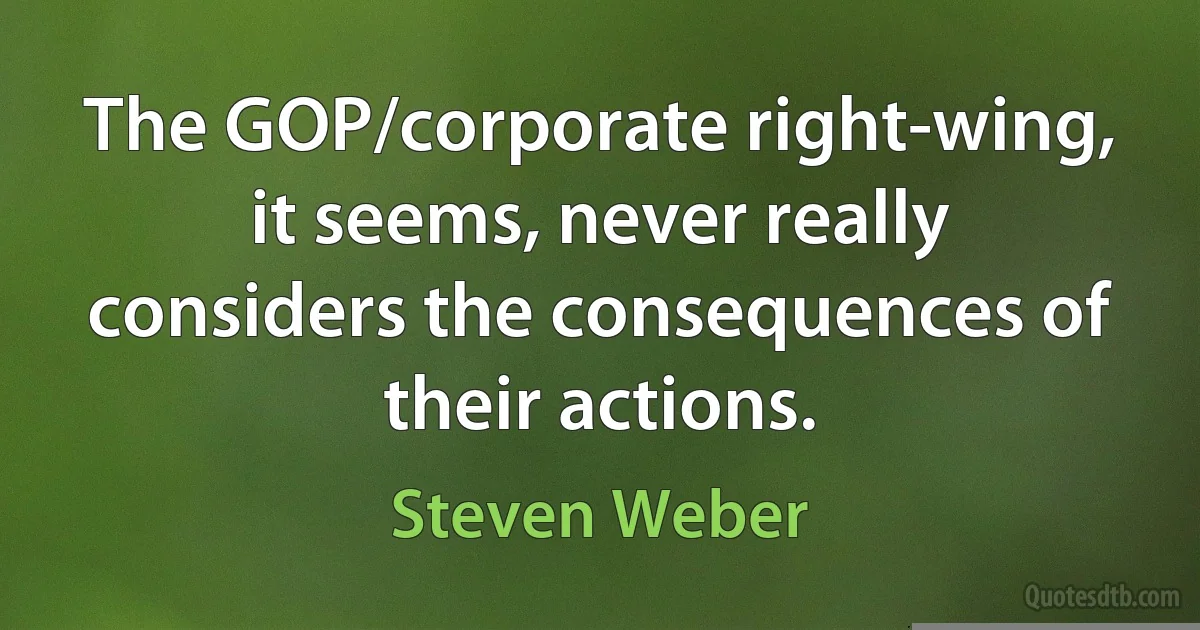 The GOP/corporate right-wing, it seems, never really considers the consequences of their actions. (Steven Weber)