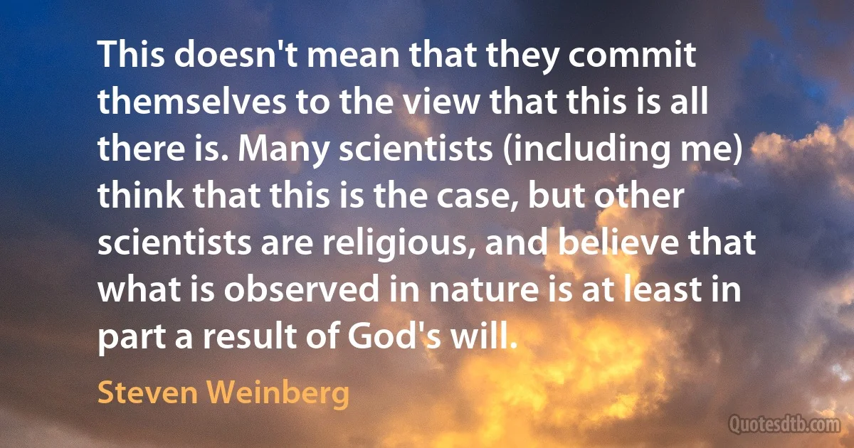 This doesn't mean that they commit themselves to the view that this is all there is. Many scientists (including me) think that this is the case, but other scientists are religious, and believe that what is observed in nature is at least in part a result of God's will. (Steven Weinberg)