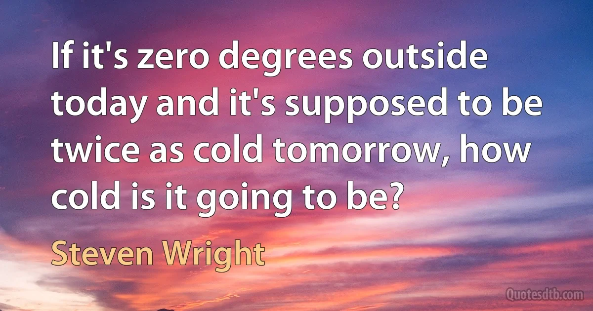 If it's zero degrees outside today and it's supposed to be twice as cold tomorrow, how cold is it going to be? (Steven Wright)