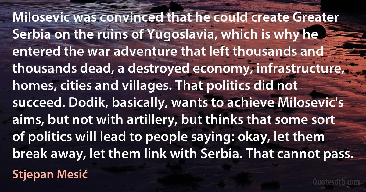 Milosevic was convinced that he could create Greater Serbia on the ruins of Yugoslavia, which is why he entered the war adventure that left thousands and thousands dead, a destroyed economy, infrastructure, homes, cities and villages. That politics did not succeed. Dodik, basically, wants to achieve Milosevic's aims, but not with artillery, but thinks that some sort of politics will lead to people saying: okay, let them break away, let them link with Serbia. That cannot pass. (Stjepan Mesić)