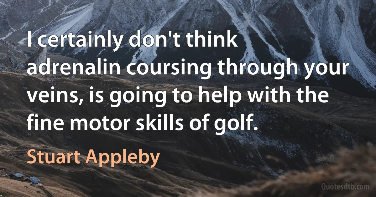 I certainly don't think adrenalin coursing through your veins, is going to help with the fine motor skills of golf. (Stuart Appleby)