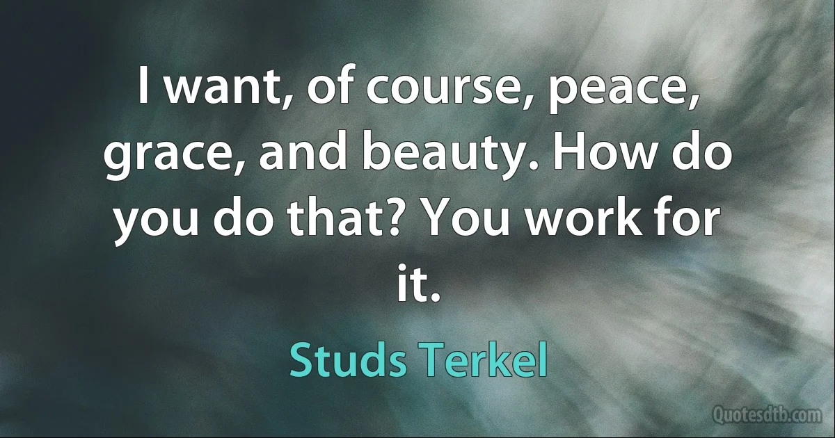 I want, of course, peace, grace, and beauty. How do you do that? You work for it. (Studs Terkel)