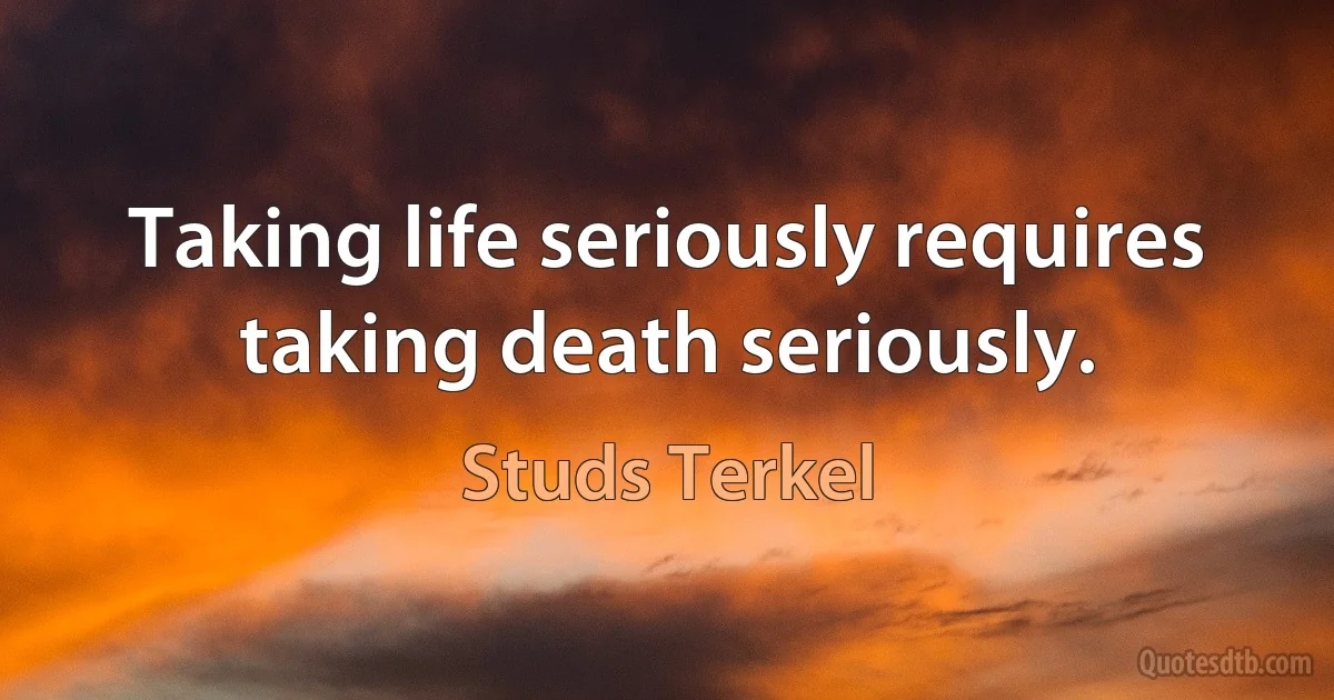 Taking life seriously requires taking death seriously. (Studs Terkel)