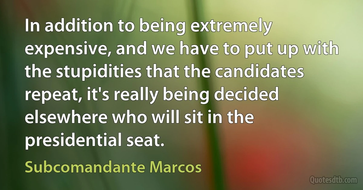 In addition to being extremely expensive, and we have to put up with the stupidities that the candidates repeat, it's really being decided elsewhere who will sit in the presidential seat. (Subcomandante Marcos)