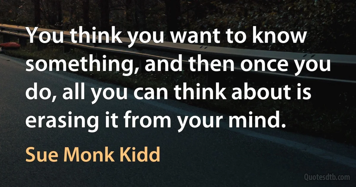 You think you want to know something, and then once you do, all you can think about is erasing it from your mind. (Sue Monk Kidd)