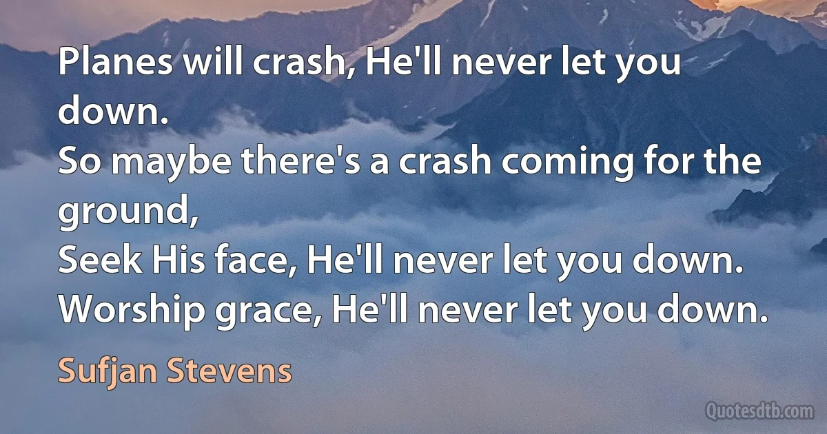 Planes will crash, He'll never let you down.
So maybe there's a crash coming for the ground,
Seek His face, He'll never let you down.
Worship grace, He'll never let you down. (Sufjan Stevens)