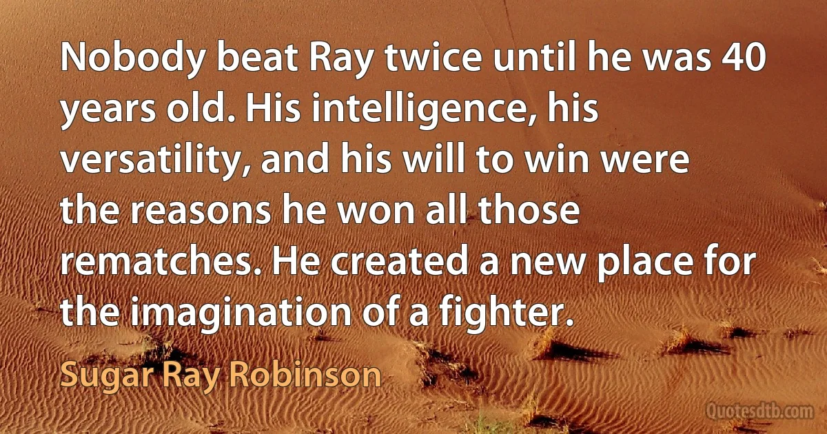 Nobody beat Ray twice until he was 40 years old. His intelligence, his versatility, and his will to win were the reasons he won all those rematches. He created a new place for the imagination of a fighter. (Sugar Ray Robinson)