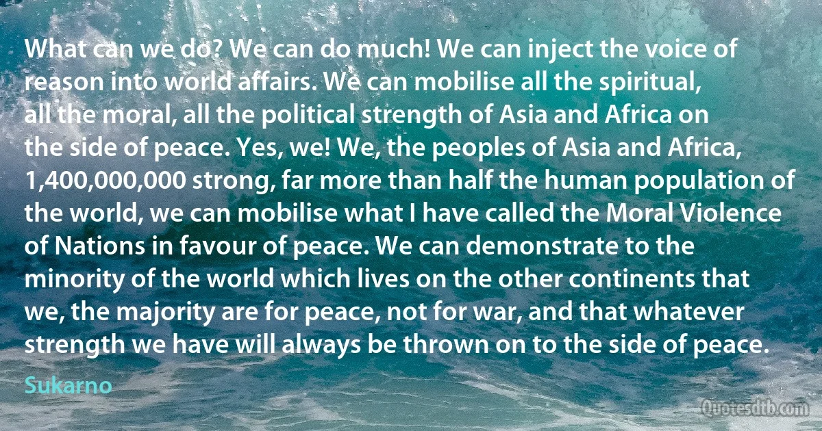 What can we do? We can do much! We can inject the voice of reason into world affairs. We can mobilise all the spiritual, all the moral, all the political strength of Asia and Africa on the side of peace. Yes, we! We, the peoples of Asia and Africa, 1,400,000,000 strong, far more than half the human population of the world, we can mobilise what I have called the Moral Violence of Nations in favour of peace. We can demonstrate to the minority of the world which lives on the other continents that we, the majority are for peace, not for war, and that whatever strength we have will always be thrown on to the side of peace. (Sukarno)