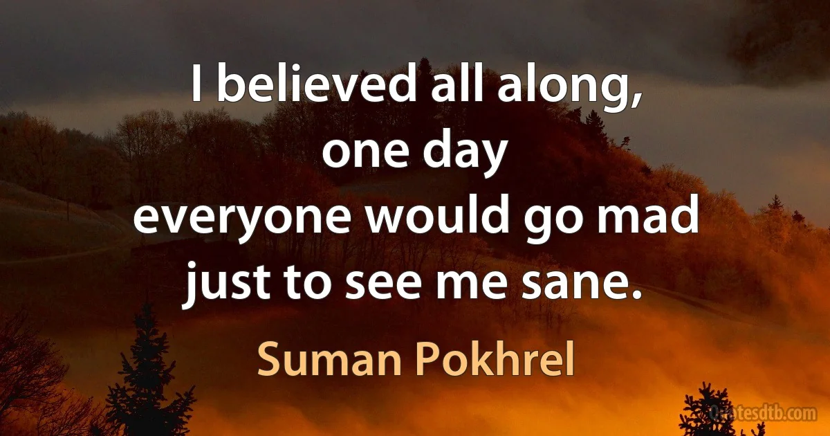 I believed all along,
one day
everyone would go mad
just to see me sane. (Suman Pokhrel)