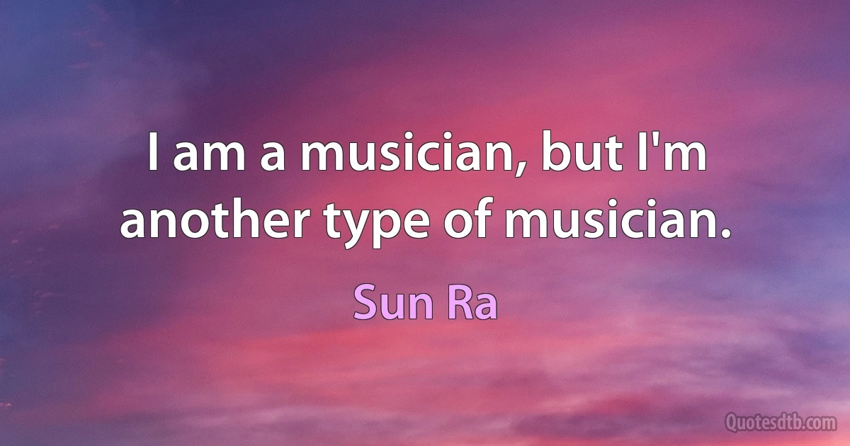 I am a musician, but I'm another type of musician. (Sun Ra)