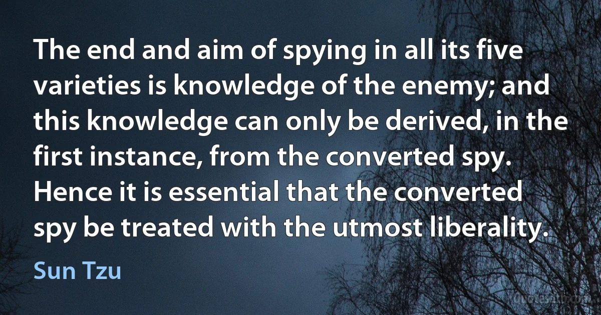 The end and aim of spying in all its five varieties is knowledge of the enemy; and this knowledge can only be derived, in the first instance, from the converted spy. Hence it is essential that the converted spy be treated with the utmost liberality. (Sun Tzu)