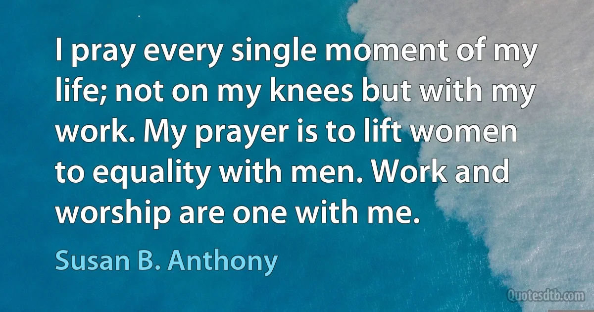 I pray every single moment of my life; not on my knees but with my work. My prayer is to lift women to equality with men. Work and worship are one with me. (Susan B. Anthony)