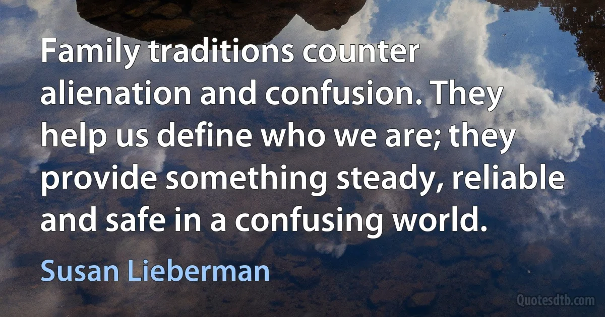 Family traditions counter alienation and confusion. They help us define who we are; they provide something steady, reliable and safe in a confusing world. (Susan Lieberman)