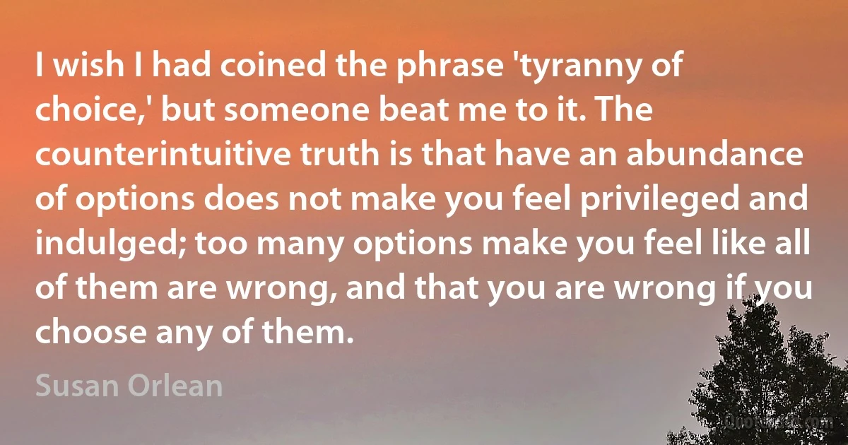 I wish I had coined the phrase 'tyranny of choice,' but someone beat me to it. The counterintuitive truth is that have an abundance of options does not make you feel privileged and indulged; too many options make you feel like all of them are wrong, and that you are wrong if you choose any of them. (Susan Orlean)