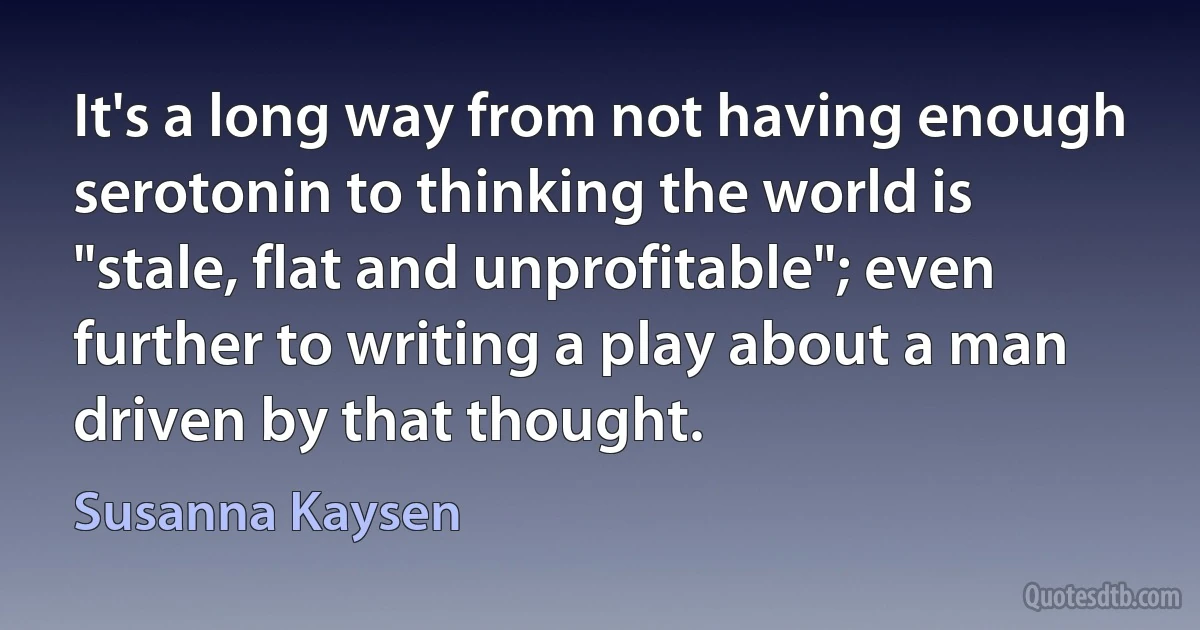 It's a long way from not having enough serotonin to thinking the world is "stale, flat and unprofitable"; even further to writing a play about a man driven by that thought. (Susanna Kaysen)