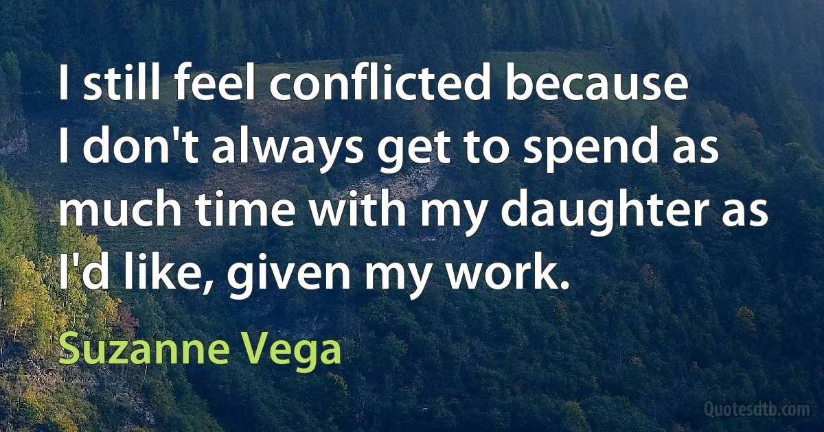 I still feel conflicted because I don't always get to spend as much time with my daughter as I'd like, given my work. (Suzanne Vega)