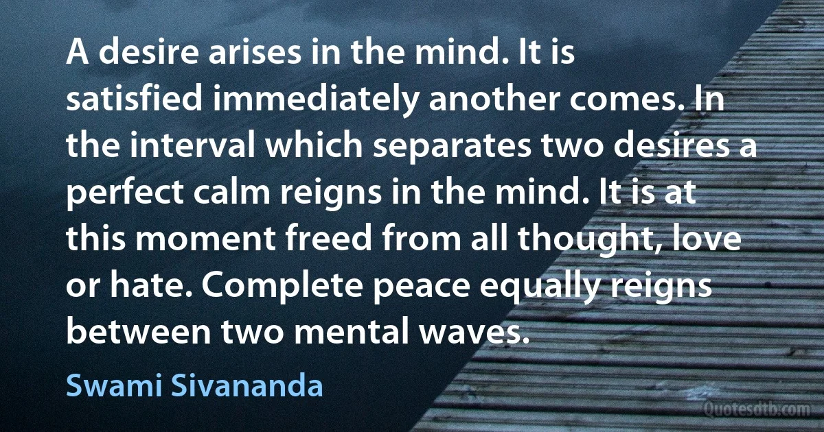 A desire arises in the mind. It is satisfied immediately another comes. In the interval which separates two desires a perfect calm reigns in the mind. It is at this moment freed from all thought, love or hate. Complete peace equally reigns between two mental waves. (Swami Sivananda)