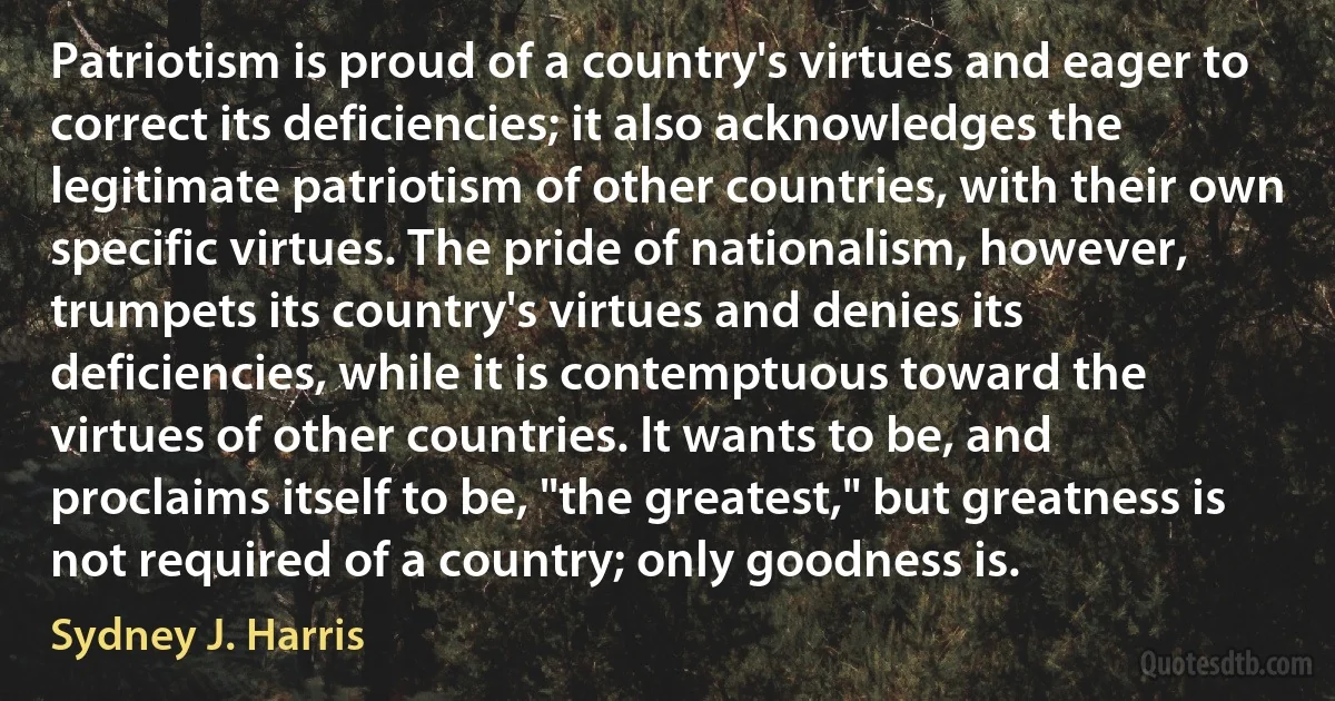 Patriotism is proud of a country's virtues and eager to correct its deficiencies; it also acknowledges the legitimate patriotism of other countries, with their own specific virtues. The pride of nationalism, however, trumpets its country's virtues and denies its deficiencies, while it is contemptuous toward the virtues of other countries. It wants to be, and proclaims itself to be, "the greatest," but greatness is not required of a country; only goodness is. (Sydney J. Harris)