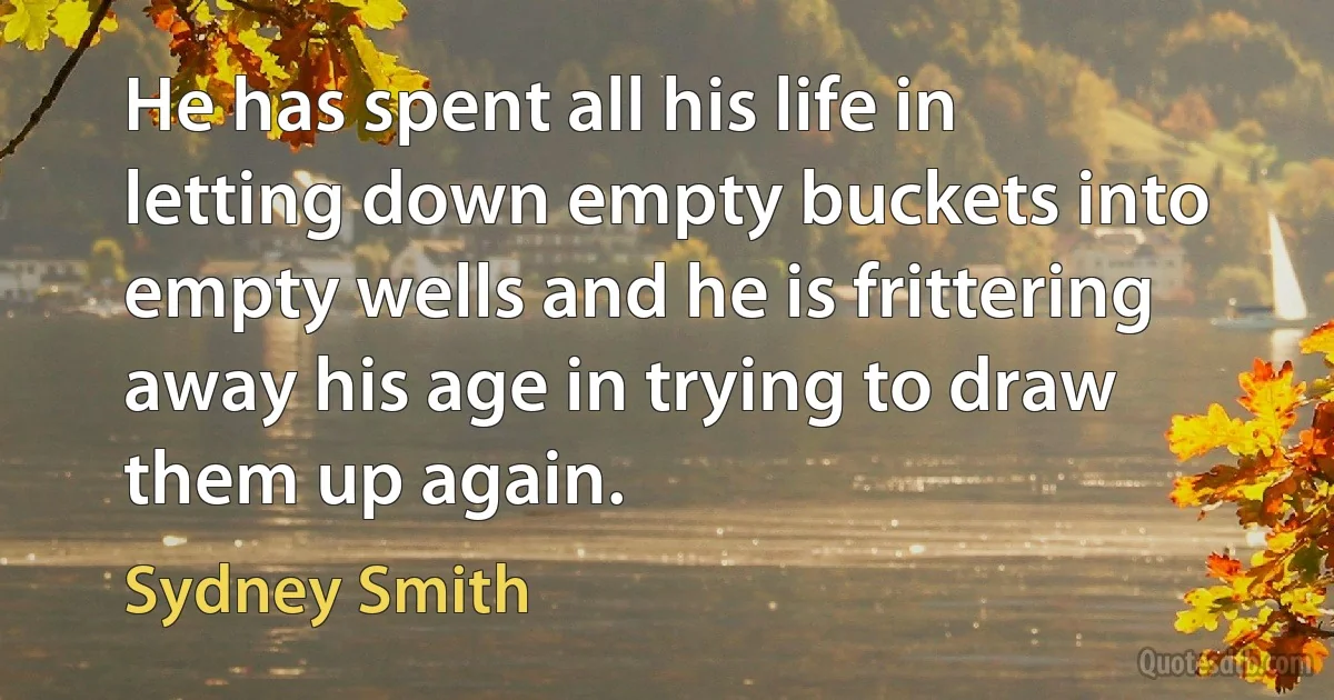 He has spent all his life in letting down empty buckets into empty wells and he is frittering away his age in trying to draw them up again. (Sydney Smith)