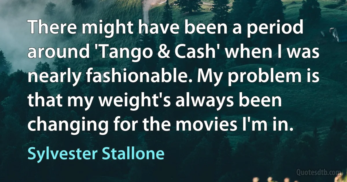 There might have been a period around 'Tango & Cash' when I was nearly fashionable. My problem is that my weight's always been changing for the movies I'm in. (Sylvester Stallone)