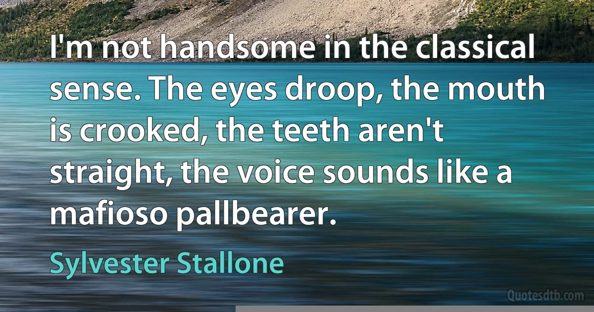 I'm not handsome in the classical sense. The eyes droop, the mouth is crooked, the teeth aren't straight, the voice sounds like a mafioso pallbearer. (Sylvester Stallone)