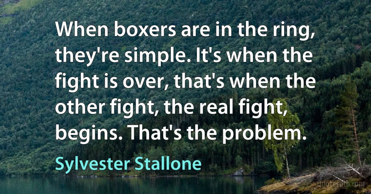 When boxers are in the ring, they're simple. It's when the fight is over, that's when the other fight, the real fight, begins. That's the problem. (Sylvester Stallone)