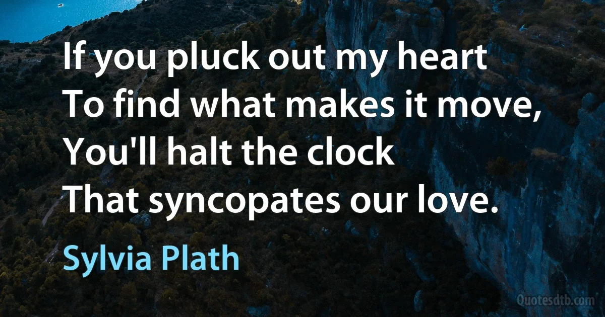 If you pluck out my heart
To find what makes it move,
You'll halt the clock
That syncopates our love. (Sylvia Plath)