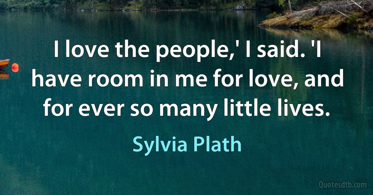 I love the people,' I said. 'I have room in me for love, and for ever so many little lives. (Sylvia Plath)