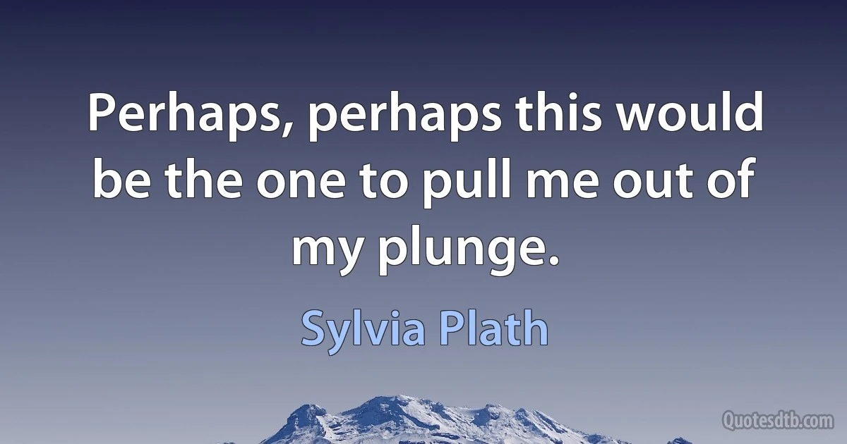 Perhaps, perhaps this would be the one to pull me out of my plunge. (Sylvia Plath)