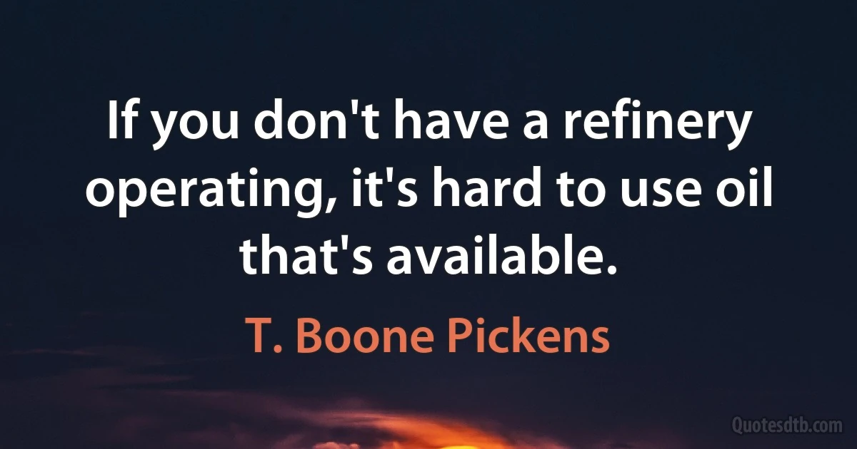 If you don't have a refinery operating, it's hard to use oil that's available. (T. Boone Pickens)