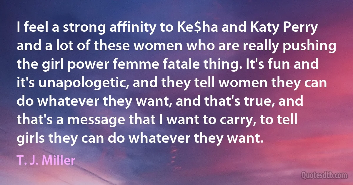 I feel a strong affinity to Ke$ha and Katy Perry and a lot of these women who are really pushing the girl power femme fatale thing. It's fun and it's unapologetic, and they tell women they can do whatever they want, and that's true, and that's a message that I want to carry, to tell girls they can do whatever they want. (T. J. Miller)