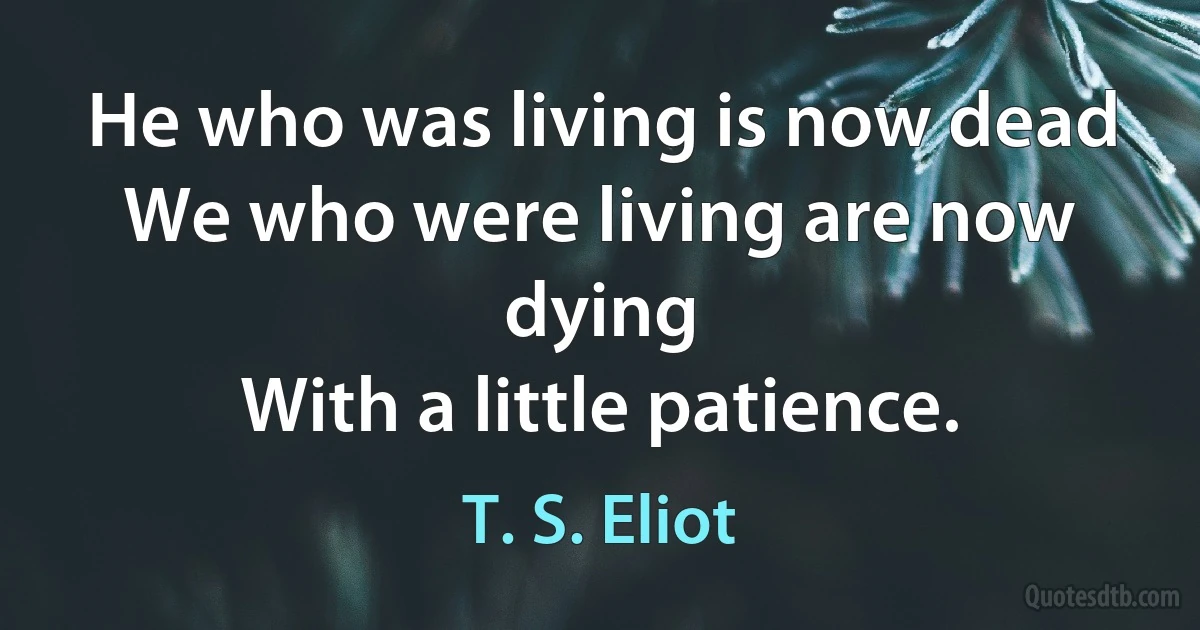 He who was living is now dead
We who were living are now dying
With a little patience. (T. S. Eliot)