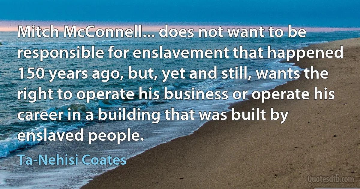 Mitch McConnell... does not want to be responsible for enslavement that happened 150 years ago, but, yet and still, wants the right to operate his business or operate his career in a building that was built by enslaved people. (Ta-Nehisi Coates)