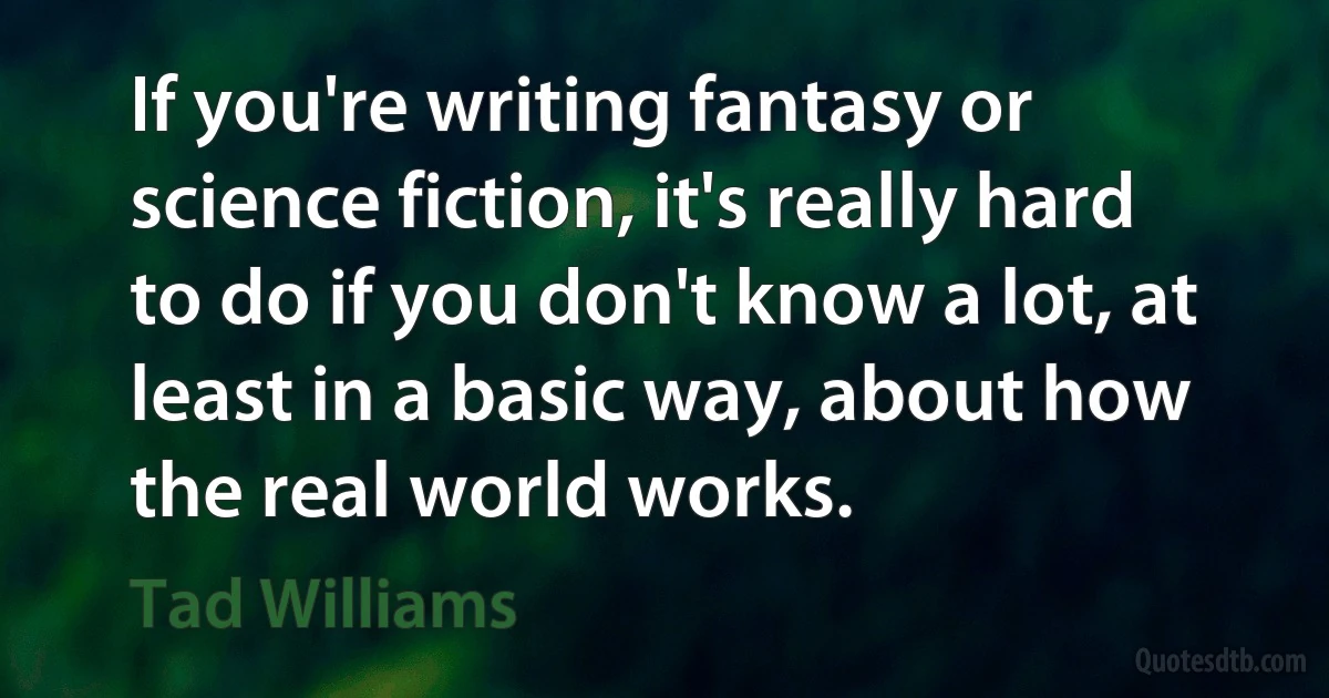 If you're writing fantasy or science fiction, it's really hard to do if you don't know a lot, at least in a basic way, about how the real world works. (Tad Williams)