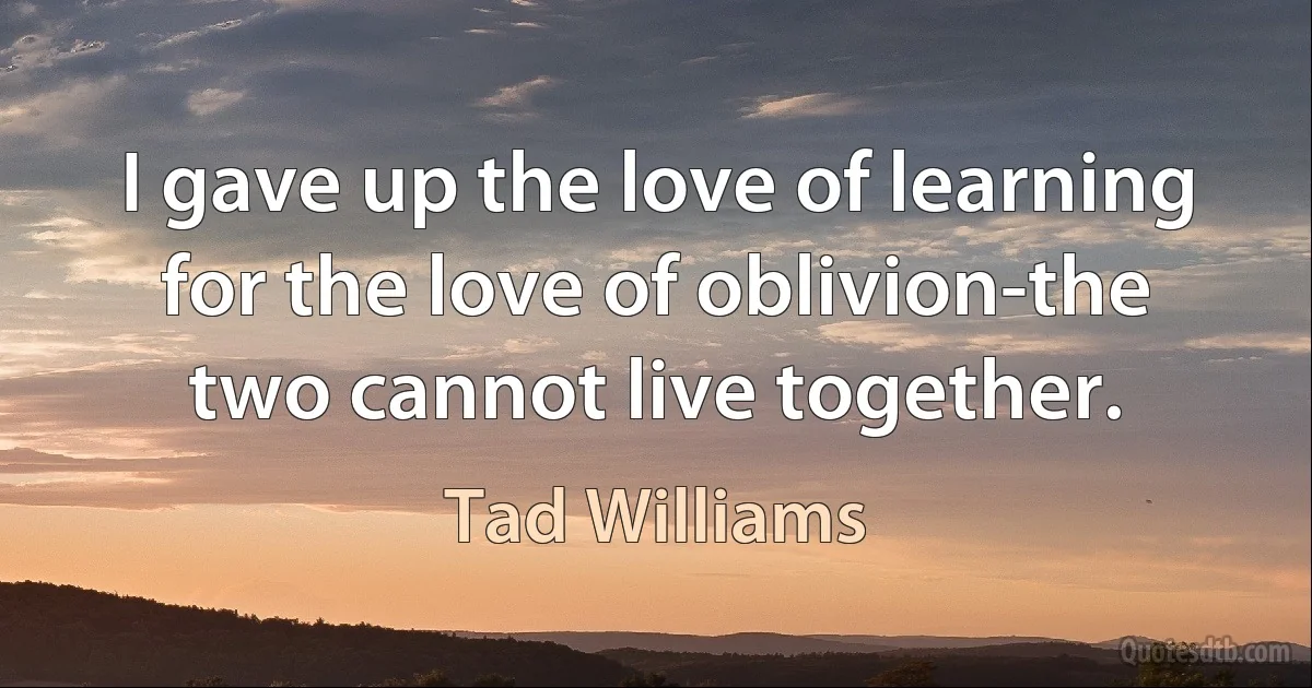 I gave up the love of learning for the love of oblivion-the two cannot live together. (Tad Williams)