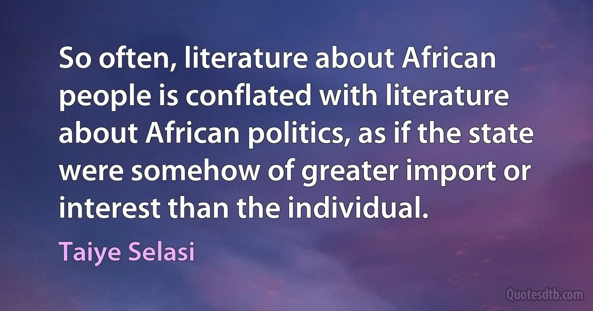 So often, literature about African people is conflated with literature about African politics, as if the state were somehow of greater import or interest than the individual. (Taiye Selasi)