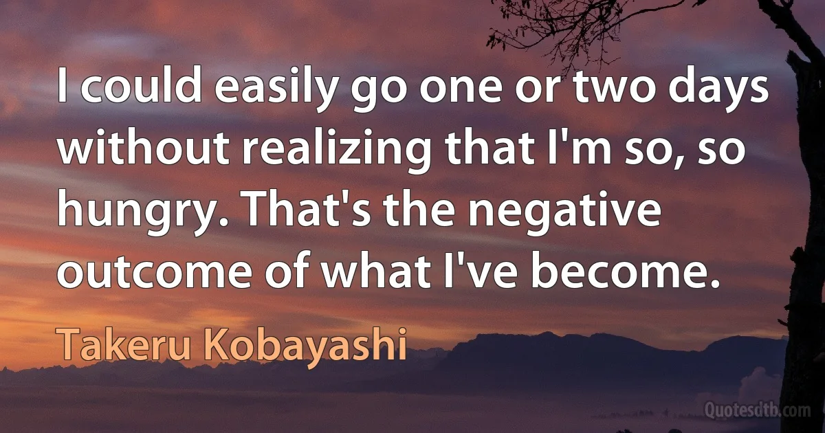 I could easily go one or two days without realizing that I'm so, so hungry. That's the negative outcome of what I've become. (Takeru Kobayashi)