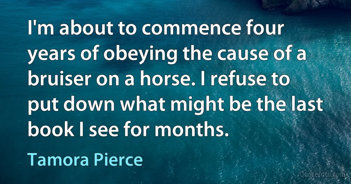 I'm about to commence four years of obeying the cause of a bruiser on a horse. I refuse to put down what might be the last book I see for months. (Tamora Pierce)