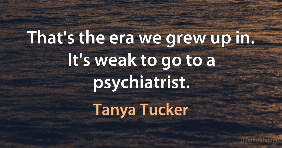 That's the era we grew up in. It's weak to go to a psychiatrist. (Tanya Tucker)