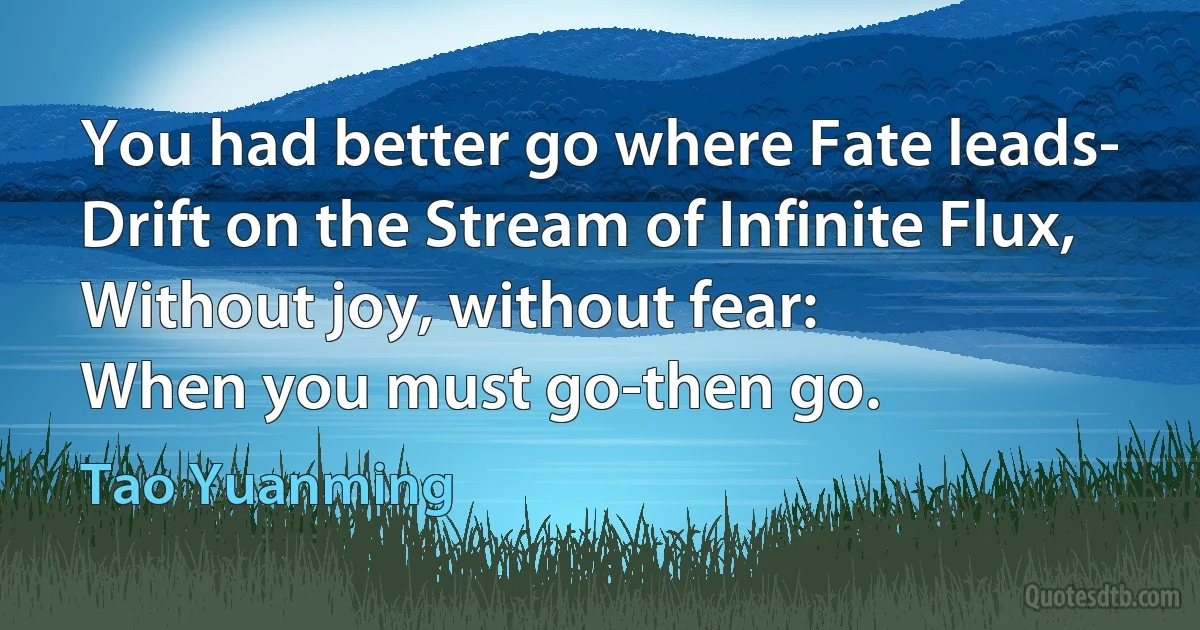 You had better go where Fate leads-
Drift on the Stream of Infinite Flux,
Without joy, without fear:
When you must go-then go. (Tao Yuanming)