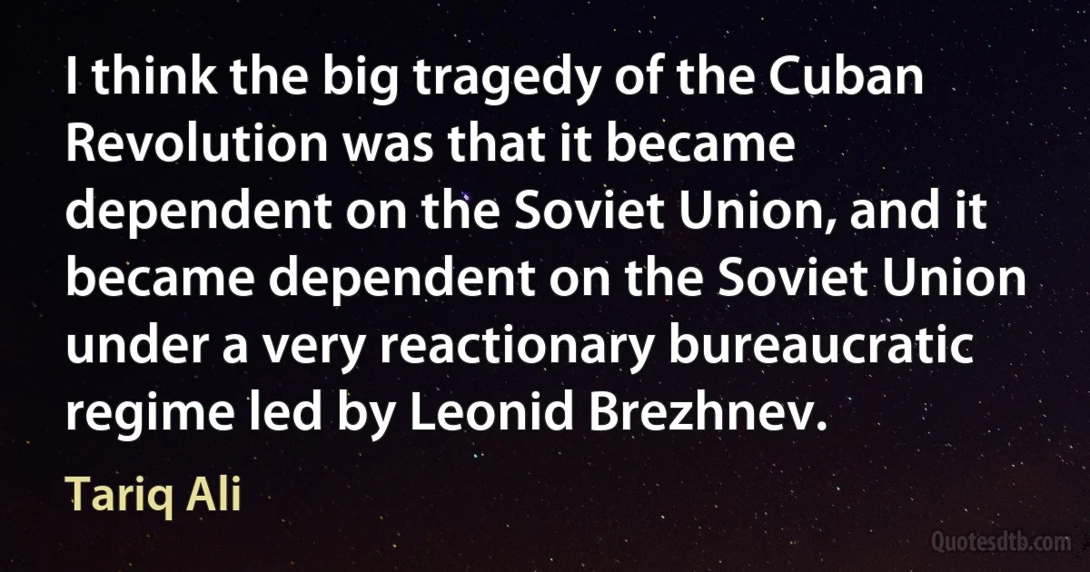 I think the big tragedy of the Cuban Revolution was that it became dependent on the Soviet Union, and it became dependent on the Soviet Union under a very reactionary bureaucratic regime led by Leonid Brezhnev. (Tariq Ali)