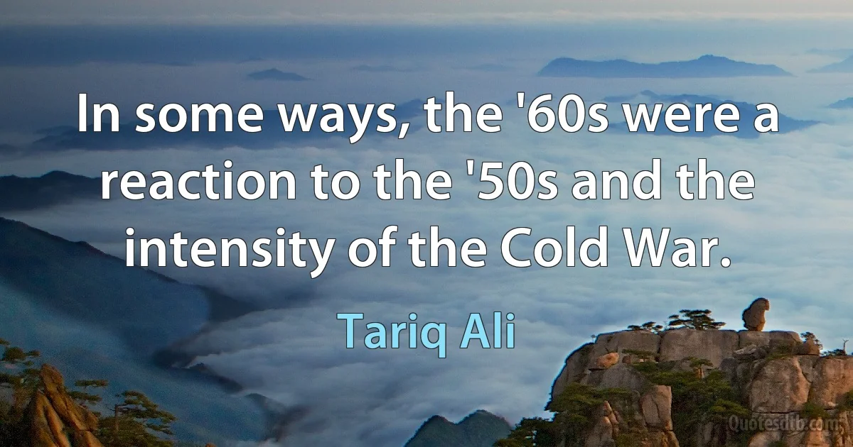 In some ways, the '60s were a reaction to the '50s and the intensity of the Cold War. (Tariq Ali)