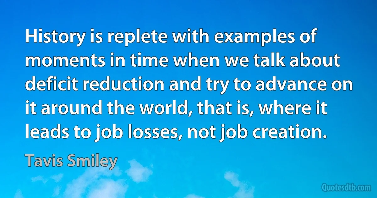 History is replete with examples of moments in time when we talk about deficit reduction and try to advance on it around the world, that is, where it leads to job losses, not job creation. (Tavis Smiley)